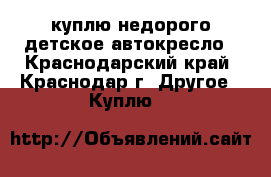 куплю недорого детское автокресло - Краснодарский край, Краснодар г. Другое » Куплю   